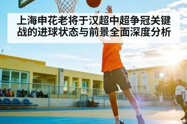 上海申花老将于汉超中超争冠关键战的进球状态与前景全面深度分析