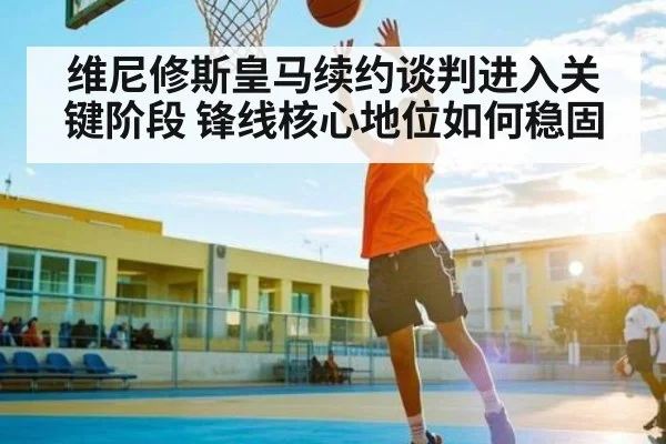 维尼修斯皇马续约谈判进入关键阶段 锋线核心地位如何稳固