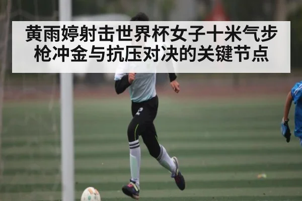 黄雨婷射击世界杯女子十米气步枪冲金与抗压对决的关键节点