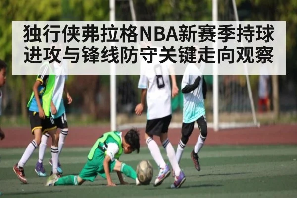 独行侠弗拉格NBA新赛季持球进攻与锋线防守关键走向观察