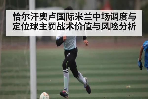 恰尔汗奥卢国际米兰中场调度与定位球主罚战术价值与风险分析